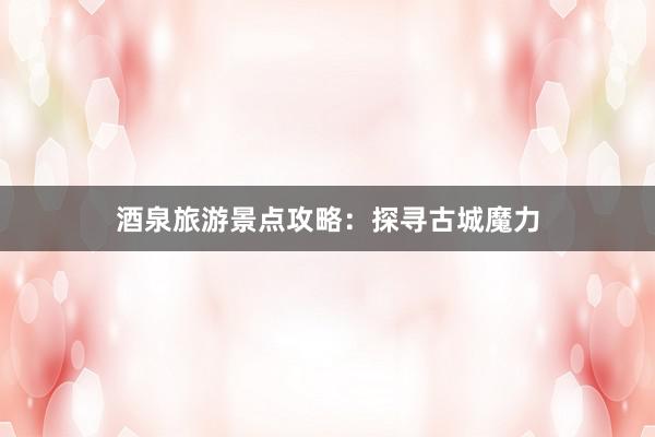 酒泉旅游景点攻略：探寻古城魔力