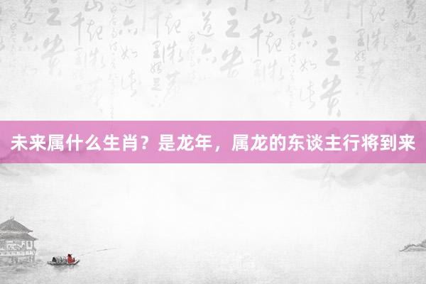 未来属什么生肖？是龙年，属龙的东谈主行将到来