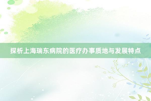 探析上海瑞东病院的医疗办事质地与发展特点
